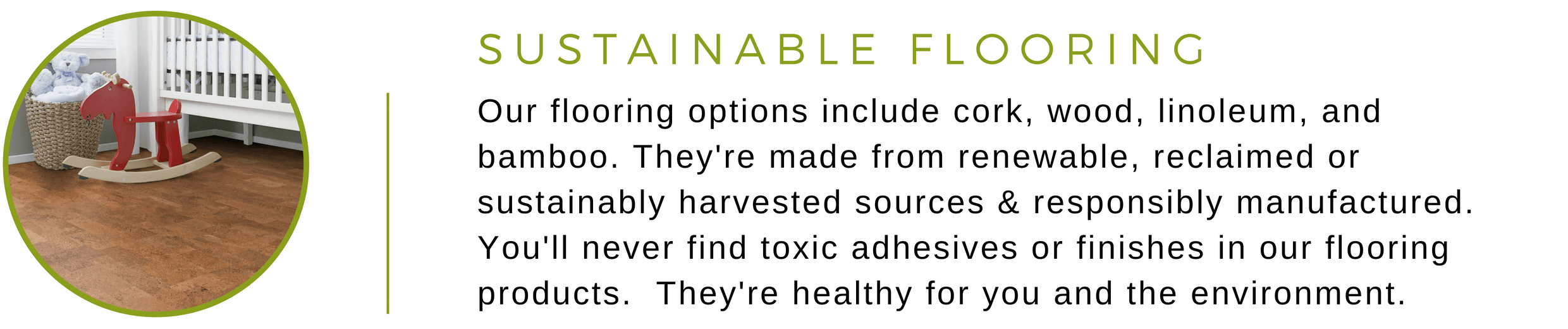 Our sustainable flooring is made from renewable, reclaimed, or sustainably harvested sources and are responsibly manufactured. They're healthy for you and the environment.